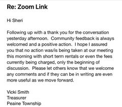 May be an image of text that says 'Re: Zoom Link Hi Sheri Following up with a thank you for the conversation yesterday afternoon. Community feedback is always welcomed and a positive action. I hope assured you that no action was/is being taken at our meeting this morning with short term rentals or even the fees currently being charged, only the beginning of discussion. Please let others know that we welcome any comments and if they can be in writing are even more useful as we move forward. Vicki Smith Treasurer Peaine Township'