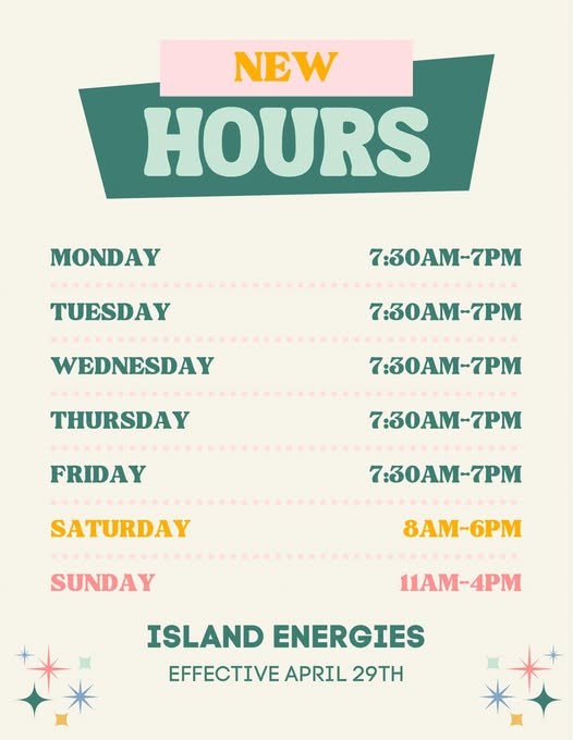 May be a graphic of text that says 'NEW HOURS MONDAY TUESDAY 7:30AM-7PM OAM WEDNESDAY 7:30AM-7PM THURSDAY 7:30AM-7PM FRIDAY 7:30AM-7PM SATURDAY 7:30AM-7PM SUNDAY 8AM-6PM 6PM 11AM-4PM 11AM- ISLAND ENERGIES EFFECTIVE APRIL 29TH'