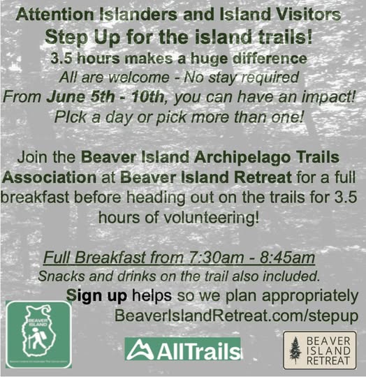 May be an image of text that says 'Attentionslanders Attention Islanders and Island Visitors Step Up for the island trails! 3.5 hours makes a huge difference A are welcome No stay required From June 5th 10th, you can have an impact! PIck a day or pick more than one! Join the Beaver Island Archipelago Trails Association at Beaver Island Retreat for a full breakfast before heading out on the trails for 3.5 hours of volunteering! Full Breakfast from 7:30am 8:45am Snacks and drinks on the trail also included. Sign up helps so we plan appropriately BeaverislandRetreat.com/stepup AllTrails BEAVER ISLAND RETREAT'